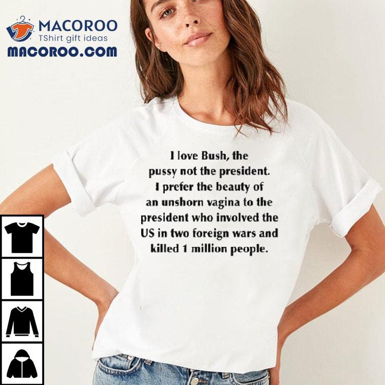 I Love Bush, The Pussy Not The President. I Prefer The Beauty Of An Unshorn Vagina To The President Who Involved The Us In Two Foreign Wars And Killed 1 Million People Shirt