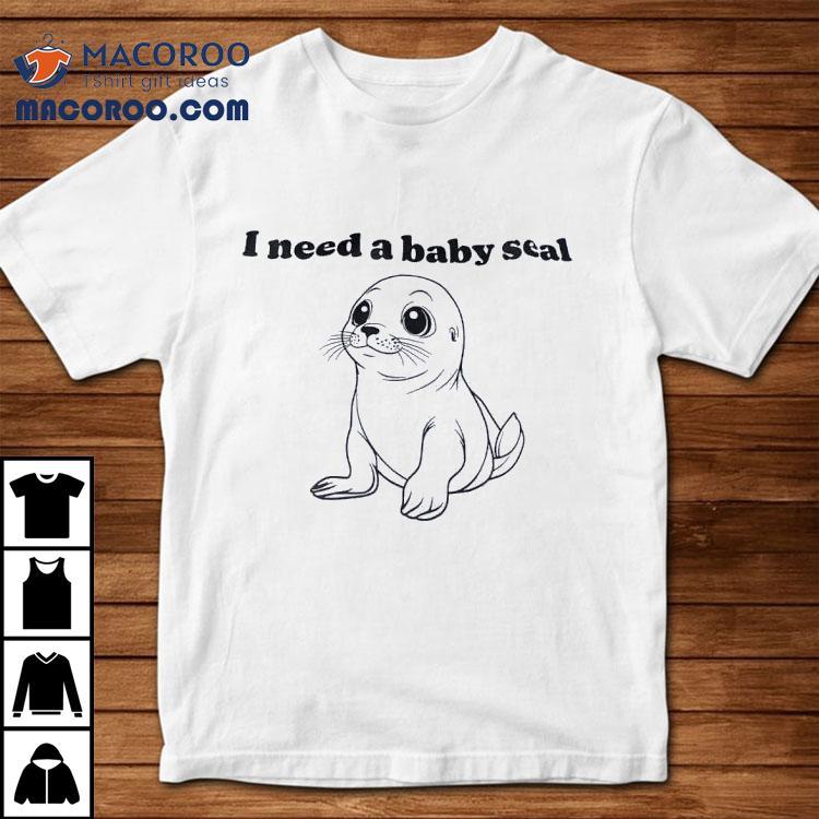 I Need A Baby Seal Shirt