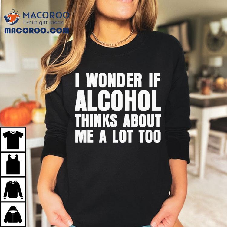I Wonder If Alcohol Thinks About Me A Lot Too Shirt