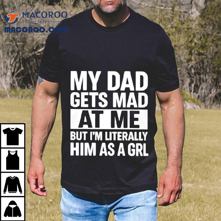 My Dad Gets Mad At Me But I'm Literally Him As A Grl Shirt