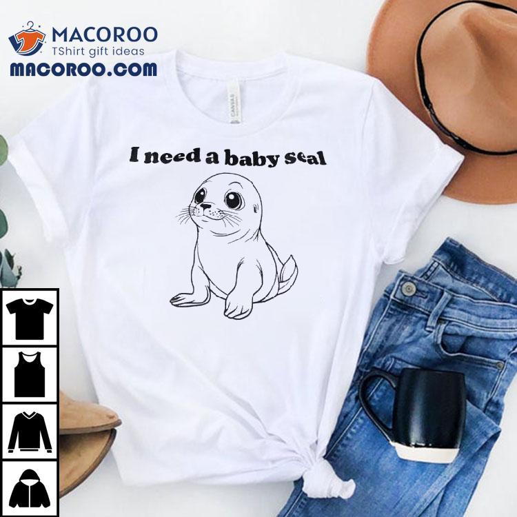 I Need A Baby Seal Shirt