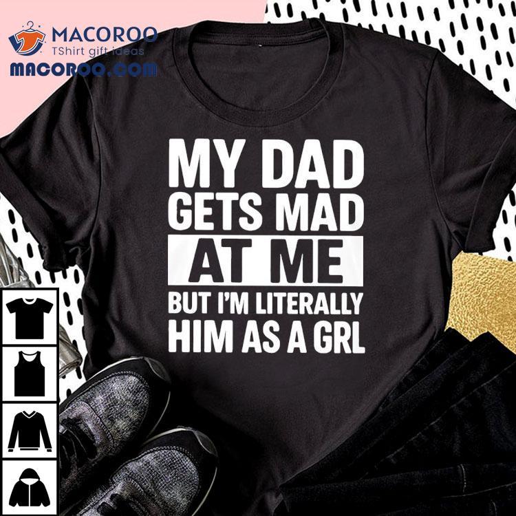 My Dad Gets Mad At Me But I'm Literally Him As A Grl Shirt