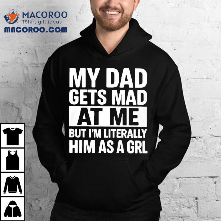 My Dad Gets Mad At Me But I'm Literally Him As A Grl Shirt
