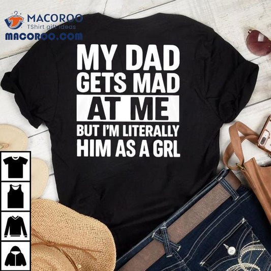 My Dad Gets Mad At Me But I'm Literally Him As A Grl Shirt